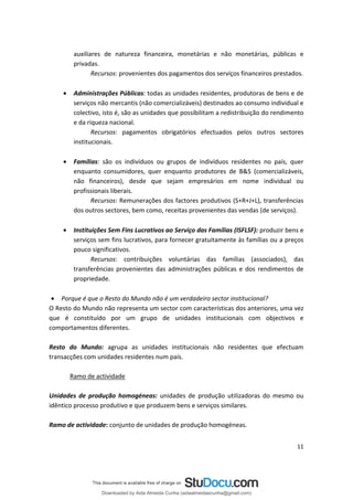 auxiliares de natureza financeira, monetárias e não monetárias, públicas e
privadas.
Recursos: provenientes dos pagamentos dos serviços financeiros prestados.
• Administrações Públicas: todas as unidades residentes, produtoras de bens e de
serviços não mercantis (não comercializáveis) destinados ao consumo individual e
colectivo, isto é, são as unidades que possibilitam a redistribuição do rendimento
e da riqueza nacional.
Recursos: pagamentos obrigatórios efectuados pelos outros sectores
institucionais.
• Famílias: são os indivíduos ou grupos de indivíduos residentes no país, quer
enquanto consumidores, quer enquanto produtores de B&S (comercializáveis,
não financeiros), desde que sejam empresários em nome individual ou
profissionais liberais.
Recursos: Remunerações dos factores produtivos (S+R+J+L), transferências
dos outros sectores, bem como, receitas provenientes das vendas (de serviços).
• Instituições Sem Fins Lucrativos ao Serviço das Famílias (ISFLSF): produzir bens e
serviços sem fins lucrativos, para fornecer gratuitamente às famílias ou a preços
pouco significativos.
Recursos: contribuições voluntárias das famílias (associados), das
transferências provenientes das administrações públicas e dos rendimentos de
propriedade.
• Porque é que o Resto do Mundo não é um verdadeiro sector institucional?
O Resto do Mundo não representa um sector com características dos anteriores, uma vez
que é constituído por um grupo de unidades institucionais com objectivos e
comportamentos diferentes.
Resto do Mundo: agrupa as unidades institucionais não residentes que efectuam
transacções com unidades residentes num país.
Ramo de actividade
Unidades de produção homogéneas: unidades de produção utilizadoras do mesmo ou
idêntico processo produtivo e que produzem bens e serviços similares.
Ramo de actividade: conjunto de unidades de produção homogéneas.
11
Downloaded by Aida Almeida Cunha (aidaalmeidaecunha@gmail.com)
lOMoARcPSD|9608719
 