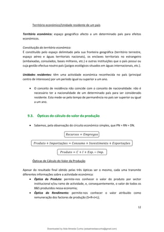 Território económico/Unidade residente de um país
Território económico: espaço geográfico afecto a um determinado país para efeitos
económicos.
Constituição do território económico:
É constituído pelo espaço delimitado pela sua fronteira geográfica (território terrestre,
espaço aéreo e águas territoriais nacionais), os enclaves territoriais no estrangeiro
(embaixadas, consulados, bases militares, etc.) e outras instituições que o país possui ou
cuja gestão efectua noutro país (jazigos ecológicos situados em águas internacionais, etc.).
Unidades residentes: têm uma actividade económica reconhecida no país (principal
centro de interesses) por um período igual ou superior a um ano.
• O conceito de residência não coincide com o conceito de nacionalidade: não é
necessário ter a nacionalidade de um determinado país para ser considerado
residente. Esta mede-se pelo tempo de permanência no país ser superior ou igual
a um ano.
9.3. Ópticas do cálculo do valor da produção
• Sabemos, pela observação do circuito económico simples, que PN = RN = DN.
çõ çõ
. .
Ópticas de Cálculo do Valor da Produção
Apesar do resultado final obtido pelas três ópticas ser o mesmo, cada uma transmite
diferentes informações sobre a actividade económica:
• Óptica do Produto: permite-nos conhecer o valor do produto por sector
institucional e/ou ramo de actividade, e, consequentemente, o valor de todos os
B&S produzidos nessa economia;
• Óptica do Rendimento: permite-nos conhecer o valor atribuído como
remuneração dos factores de produção (S+R+J+L);
12
Downloaded by Aida Almeida Cunha (aidaalmeidaecunha@gmail.com)
lOMoARcPSD|9608719
 