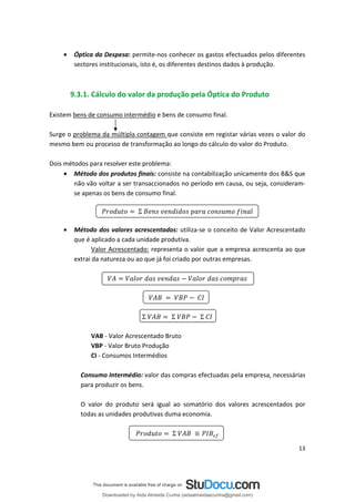 • Óptica da Despesa: permite-nos conhecer os gastos efectuados pelos diferentes
sectores institucionais, isto é, os diferentes destinos dados à produção.
9.3.1. Cálculo do valor da produção pela Óptica do Produto
Existem bens de consumo intermédio e bens de consumo final.
Surge o problema da múltipla contagem que consiste em registar várias vezes o valor do
mesmo bem ou processo de transformação ao longo do cálculo do valor do Produto.
Dois métodos para resolver este problema:
• Método dos produtos finais: consiste na contabilização unicamente dos B&S que
não vão voltar a ser transaccionados no período em causa, ou seja, consideram­
se apenas os bens de consumo final.
Σ
• Método dos valores acrescentados: utiliza-se o conceito de Valor Acrescentado
que é aplicado a cada unidade produtiva.
Valor Acrescentado: representa o valor que a empresa acrescenta ao que
extrai da natureza ou ao que já foi criado por outras empresas.
Σ Σ Σ
VAB - Valor Acrescentado Bruto
VBP - Valor Bruto Produção
CI - Consumos Intermédios
Consumo Intermédio: valor das compras efectuadas pela empresa, necessárias
para produzir os bens.
O valor do produto será igual ao somatório dos valores acrescentados por
todas as unidades produtivas duma economia.
Σ
13
Downloaded by Aida Almeida Cunha (aidaalmeidaecunha@gmail.com)
lOMoARcPSD|9608719
 