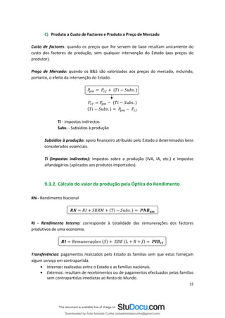 C) Produto a Custo de Factores e Produto a Preço de Mercado
Custo de factores: quando os preços que lhe servem de base resultam unicamente do
custo dos factores de produção, sem qualquer intervenção do Estado (aos preços do
produtor).
Preço de Mercado: quando os B&S são valorizados aos preços do mercado, incluindo,
portanto, o efeito da intervenção do Estado.
.
.
.
Ti - impostos indirectos
Subs. - Subsídios à produção
Subsídios à produção: apoio financeiro atribuído pelo Estado a determinados bens
considerados essenciais.
Ti (impostos indirectos): impostos sobre a produção (IVA, IA, etc.) e impostos
alfandegários (aplicados aos produtos importados).
9.3.2. Cálculo do valor da produção pela Óptica do Rendimento
RN - Rendimento Nacional
.
RI - Rendimento Interno: corresponde à totalidade das remunerações dos factores
produtivos de uma economia.
çõ
Transferências: pagamentos realizados pelo Estado às famílias sem que estas forneçam
algum serviço em contrapartida.
• Internas: realizadas entre o Estado e as famílias nacionais.
• Externas: resultam de recebimentos ou de pagamentos efectuados pelas famílias
sem contrapartidas imediatas ao Resto do Mundo.
15
Downloaded by Aida Almeida Cunha (aidaalmeidaecunha@gmail.com)
lOMoARcPSD|9608719
 