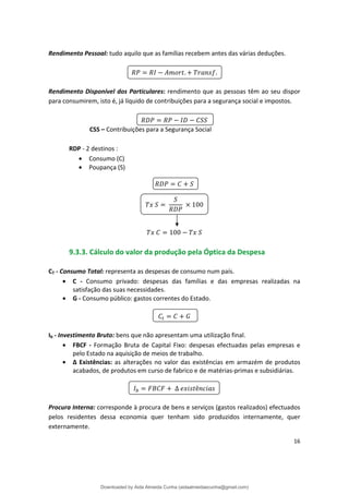 Rendimento Pessoal: tudo aquilo que as famílias recebem antes das várias deduções.
. .
Rendimento Disponível dos Particulares: rendimento que as pessoas têm ao seu dispor
para consumirem, isto é, já líquido de contribuições para a segurança social e impostos.
CSS – Contribuições para a Segurança Social
RDP - 2 destinos :
• Consumo (C)
• Poupança (S)
100
100
9.3.3. Cálculo do valor da produção pela Óptica da Despesa
CT - Consumo Total: representa as despesas de consumo num país.
• C - Consumo privado: despesas das famílias e das empresas realizadas na
satisfação das suas necessidades.
• G - Consumo público: gastos correntes do Estado.
Ib - Investimento Bruto: bens que não apresentam uma utilização final.
• FBCF - Formação Bruta de Capital Fixo: despesas efectuadas pelas empresas e
pelo Estado na aquisição de meios de trabalho.
• ∆ Existências: as alterações no valor das existências em armazém de produtos
acabados, de produtos em curso de fabrico e de matérias-primas e subsidiárias.
∆ ê
Procura Interna: corresponde à procura de bens e serviços (gastos realizados) efectuados
pelos residentes dessa economia quer tenham sido produzidos internamente, quer
externamente.
16
Downloaded by Aida Almeida Cunha (aidaalmeidaecunha@gmail.com)
lOMoARcPSD|9608719
 