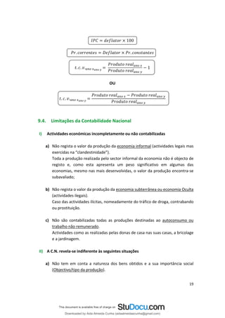 100
. .
.
. 1
.
OU
. .
.
9.4. Limitações da Contabilidade Nacional
I) Actividades económicas incompletamente ou não contabilizadas
a) Não regista o valor da produção da economia informal (actividades legais mas
exercidas na “clandestinidade”).
Toda a produção realizada pelo sector informal da economia não é objecto de
registo e, como esta apresenta um peso significativo em algumas das
economias, mesmo nas mais desenvolvidas, o valor da produção encontra-se
subavaliado;
b) Não regista o valor da produção da economia subterrânea ou economia Oculta
(actividades ilegais).
Caso das actividades ilícitas, nomeadamente do tráfico de droga, contrabando
ou prostituição.
c) Não são contabilizadas todas as produções destinadas ao autoconsumo ou
trabalho não remunerado.
Actividades como as realizadas pelas donas de casa nas suas casas, a bricolage
e a jardinagem.
II) A C.N. revela-se indiferente às seguintes situações
a) Não tem em conta a natureza dos bens obtidos e a sua importância social
(Objectivo/tipo da produção).
19
Downloaded by Aida Almeida Cunha (aidaalmeidaecunha@gmail.com)
lOMoARcPSD|9608719
 