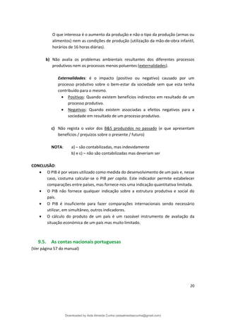 O que interessa é o aumento da produção e não o tipo da produção (armas ou
alimentos) nem as condições de produção (utilização da mão-de-obra infantil,
horários de 16 horas diárias).
b) Não avalia os problemas ambientais resultantes dos diferentes processos
produtivos nem os processos menos poluentes (externalidades).
Externalidades: é o impacto (positivo ou negativo) causado por um
processo produtivo sobre o bem-estar da sociedade sem que esta tenha
contribuído para o mesmo.
• Positivas: Quando existem benefícios indirectos em resultado de um
processo produtivo.
• Negativas: Quando existem associadas a efeitos negativos para a
sociedade em resultado de um processo produtivo.
c) Não regista o valor dos B&S produzidos no passado (e que apresentam
benefícios / prejuízos sobre o presente / futuro)
NOTA: a) – são contabilizadas, mas indevidamente
b) e c) – não são contabilizadas mas deveriam ser
CONCLUSÃO:
• O PIB é por vezes utilizado como medida do desenvolvimento de um país e, nesse
caso, costuma calcular-se o PIB per capita. Este indicador permite estabelecer
comparações entre países, mas fornece-nos uma indicação quantitativa limitada.
• O PIB não fornece qualquer indicação sobre a estrutura produtiva e social do
país.
• O PIB é insuficiente para fazer comparações internacionais sendo necessário
utilizar, em simultâneo, outros indicadores.
• O cálculo do produto de um país é um razoável instrumento de avaliação da
situação económica de um país mas muito limitado.
9.5. As contas nacionais portuguesas
(Ver página 57 do manual)
20
Downloaded by Aida Almeida Cunha (aidaalmeidaecunha@gmail.com)
lOMoARcPSD|9608719
 