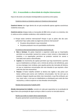 10.1. A necessidade e a diversidade de relações internacionais
Hoje em dia existe uma elevada interdependência económica entre países.
Comércio interno vs Comércio externo (≠ Comércio internacional)
Comércio interno: tem lugar dentro de um país envolvendo apenas agentes económicos
residentes nesse país.
Comércio externo: designa todas as transacções de B&S entre um país e os restantes, isto
é, realiza-se entre unidades residentes e não residentes no país.
→ Porque existe comércio internacional? Porque é que os países não são auto­
suficientes? Que razões estão na origem do comércio internacional?
• Os países não produzem o que necessitam
• Os países produzem mas em quantidades insuficientes
O comércio internacional (externo) envolve movimentos de:
• Bens e Serviços: Os países importam e exportam sendo que as importações
permitem ao consumidor nacional ter acesso a maior número e diversidade de
produtos, e as exportações permitem ao produtor nacional ter acesso a
mercados mais vastos e diversificados.
• Capitais: Os movimentos de capitais permitem que haja investimento e permite
que os trabalhadores se dirijam, com o mínimo de atritos e de ineficiências, para
os seus empregos mais rendosos, para aqueles pontos dos mercados de factores
em que as respectivas remunerações são mais elevadas (o que equivale a dizer
onde eles são mais necessários).
• Pessoas: O factor trabalho também se desloca das regiões e dos países com
baixos salários para outros com melhores remunerações. Isto faz com que os
produtos cheguem àqueles que deles mais necessitam, e que lhes atribuem, por
isso, maior valor, e com que os trabalhadores se desloquem para onde são mais
necessários, e onde os esperam as mais elevadas remunerações.
Divisão Internacional do Trabalho (DIT)
Divisão internacional do trabalho: consiste em cada país especializar-se na produção de
alguns bens e/ou prestação de alguns serviços e obter os outros no mercado externo.
Razões que estão na origem desta especialização:
Os países apresentam características próprias tais como:
22
Downloaded by Aida Almeida Cunha (aidaalmeidaecunha@gmail.com)
lOMoARcPSD|9608719
 