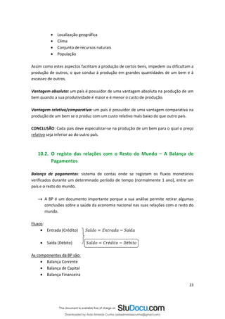 • Localização geográfica
• Clima
• Conjunto de recursos naturais
• População
Assim como estes aspectos facilitam a produção de certos bens, impedem ou dificultam a
produção de outros, o que conduz à produção em grandes quantidades de um bem e à
escassez de outros.
Vantagem absoluta: um país é possuidor de uma vantagem absoluta na produção de um
bem quando a sua produtividade é maior e é menor o custo de produção.
Vantagem relativa/comparativa: um país é possuidor de uma vantagem comparativa na
produção de um bem se o produz com um custo relativo mais baixo do que outro país.
CONCLUSÃO: Cada país deve especializar-se na produção de um bem para o qual o preço
relativo seja inferior ao do outro país.
10.2. O registo das relações com o Resto do Mundo – A Balança de
Pagamentos
Balança de pagamentos: sistema de contas onde se registam os fluxos monetários
verificados durante um determinado período de tempo (normalmente 1 ano), entre um
país e o resto do mundo.
→ A BP é um documento importante porque a sua análise permite retirar algumas
conclusões sobre a saúde da economia nacional nas suas relações com o resto do
mundo.
Fluxos:
é é
Entrada (Crédito) í
•
• Saída (Débito)
As componentes da BP são:
• Balança Corrente
• Balança de Capital
• Balança Financeira
23
Downloaded by Aida Almeida Cunha (aidaalmeidaecunha@gmail.com)
lOMoARcPSD|9608719
 