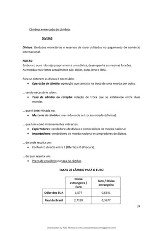 Câmbios e mercado de câmbios
DIVISAS
Divisas: Unidades monetárias e reservas de ouro utilizadas no pagamento do comércio
internacional.
NOTAS:
Embora o ouro não seja propriamente uma divisa, desempenha as mesmas funções.
As moedas mas fortes actualmente são: Dólar, euro, iene e libra.
Para se obterem as divisas é necessário:
• Operação de câmbio: operação que consiste na troca de uma moeda por outra.
… sendo necessário saber:
• Taxa de câmbio ou cotação: relação de troca que se estabelece entre duas
moedas.
… que é determinada no:
• Mercado de câmbios: mercado onde se trocam moedas (divisas).
… que tem como intervenientes indirectos:
• Exportadores: vendedores de divisas e compradores de moeda nacional.
• Importadores: vendedores de moeda nacional e compradores de divisas.
… de onde resulta um:
• Confronto directo entre S (Oferta) e D (Procura).
… do qual resulta um:
• Preço de equilíbrio ou taxa de câmbio.
TAXAS DE CÂMBIO PARA O EURO
Divisa
estrangeira /
Euro
Euro / Divisa
estrangeira
Dólar dos EUA 1,577 0,6341
Real do Brasil 2,7199 0,3677
24
Downloaded by Aida Almeida Cunha (aidaalmeidaecunha@gmail.com)
lOMoARcPSD|9608719
 