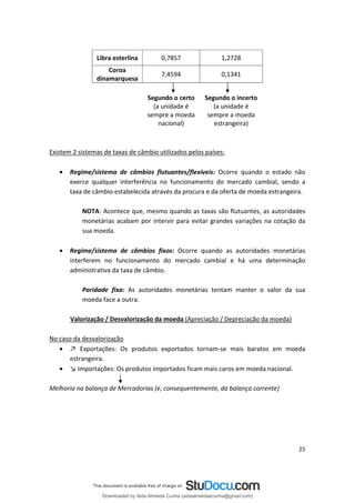 Libra esterlina 0,7857 1,2728
Coroa
7,4594 0,1341
dinamarquesa
ional)
(
sempre a moeda
Segundo o certo
(a unidade é
sempre a moeda
nac
Segundo o incerto
a unidade é
estrangeira)
Existem 2 sistemas de taxas de câmbio utilizados pelos países:
• Regime/sistema de câmbios flutuantes/flexíveis: Ocorre quando o estado não
exerce qualquer interferência no funcionamento do mercado cambial, sendo a
taxa de câmbio estabelecida através da procura e da oferta de moeda estrangeira.
NOTA: Acontece que, mesmo quando as taxas são flutuantes, as autoridades
monetárias acabam por intervir para evitar grandes variações na cotação da
sua moeda.
• Regime/sistema de câmbios fixos: Ocorre quando as autoridades monetárias
interferem no funcionamento do mercado cambial e há uma determinação
administrativa da taxa de câmbio.
Paridade fixa: As autoridades monetárias tentam manter o valor da sua
moeda face a outra.
Valorização / Desvalorização da moeda (Apreciação / Depreciação da moeda)
No caso da desvalorização
• ↗ Exportações: Os produtos exportados tornam-se mais baratos em moeda
estrangeira.
• ↘ Importações: Os produtos importados ficam mais caros em moeda nacional.
Melhoria na balança de Mercadorias (e, consequentemente, da balança corrente)
25
Downloaded by Aida Almeida Cunha (aidaalmeidaecunha@gmail.com)
lOMoARcPSD|9608719
 