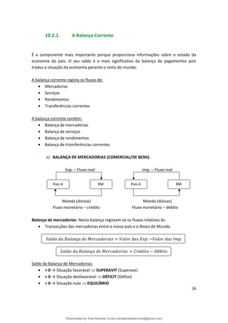 10.2.1. A Balança Corrente
É a componente mais importante porque proporciona informações sobre o estado da
economia do país. O seu saldo é o mais significativo da balança de pagamentos pois
traduz a situação da economia perante o resto do mundo.
A balança corrente regista os fluxos de:
• Mercadorias
• Serviços
• Rendimentos
• Transferências correntes
A balança corrente contém:
• Balança de mercadorias
• Balança de serviços
• Balança de rendimentos
• Balança de transferências correntes
a) BALANÇA DE MERCADORIAS (COMERCIAL/DE BENS)
Exp. – Fluxo real Imp. – Fluxo real
País A RM País A RM
Moeda (divisas) Moeda (divisas)
Fluxo monetário – crédito Fluxo monetário – débito
Balança de mercadorias: Nesta balança registam-se os fluxos relativos às:
• Transacções das mercadorias entre o nosso país e o Resto do Mundo.
ç . .
ç é é
Saldo da Balança de Mercadorias:
• > 0 → Situação favorável  SUPERAVIT (Superave)
• < 0 → Situação desfavorável  DÉFICIT (Défice)
• = 0 → Situação nula  EQUILÍBRIO
26
Downloaded by Aida Almeida Cunha (aidaalmeidaecunha@gmail.com)
lOMoARcPSD|9608719
 