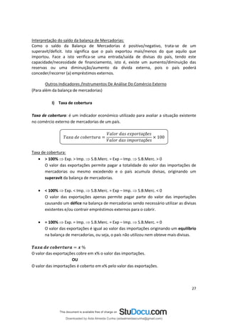 Interpretação do saldo da balança de Mercadorias:
Como o saldo da Balança de Mercadorias é positivo/negativo, trata-se de um
superavit/deficit. Isto significa que o país exportou mais/menos do que aquilo que
importou. Face a isto verifica-se uma entrada/saída de divisas do país, tendo este
capacidade/necessidade de financiamento, isto é, existe um aumento/diminuição das
reservas ou uma diminuição/aumento da dívida externa, pois o país poderá
conceder/recorrer (a) empréstimos externos.
Outros Indicadores /Instrumentos De Análise Do Comércio Externo
(Para além da balança de mercadorias)
I) Taxa de cobertura
Taxa de cobertura: é um indicador económico utilizado para avaliar a situação existente
no comércio externo de mercadorias de um país.
çõ
çõ
100
Taxa de cobertura:
• > 100%  Exp. > Imp.  S.B.Merc. = Exp – Imp.  S.B.Merc. > 0
O valor das exportações permite pagar a totalidade do valor das importações de
mercadorias ou mesmo excedendo e o país acumula divisas, originando um
superavit da balança de mercadorias.
• < 100%  Exp. < Imp.  S.B.Merc. = Exp – Imp.  S.B.Merc. < 0
O valor das exportações apenas permite pagar parte do valor das importações
causando um défice na balança de mercadorias sendo necessário utilizar as divisas
existentes e/ou contrair empréstimos externos para o cobrir.
• = 100%  Exp. = Imp.  S.B.Merc. = Exp – Imp.  S.B.Merc. = 0
O valor das exportações é igual ao valor das importações originando um equilíbrio
na balança de mercadorias, ou seja, o país não utilizou nem obteve mais divisas.
%
O valor das exportações cobre em x% o valor das importações.
OU
O valor das importações é coberto em x% pelo valor das exportações.
27
Downloaded by Aida Almeida Cunha (aidaalmeidaecunha@gmail.com)
lOMoARcPSD|9608719
 