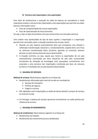 II) Estrutura das importações e das exportações
Para além de conhecermos a evolução do saldo da balança de mercadorias é ainda
importante analisar a estrutura das importações e das exportações pois permite-nos obter
diversas informações como:
• Grau de competitividade das nossas exportações
• Grau de especialização da nossa economia
Ou seja, o tipo ou tipos de produtos com que concorremos nos mercados externos.
Uma análise mais aprofundada do tipo de bens sujeitos a importação e a exportação
permite tirar conclusões sobre a situação económica de um país. Assim:
• Quando um país importa essencialmente bens que incorporam uma elevada e
sofisticada transformação industrial e, simultaneamente, exporta bens com fraca
ou nenhuma transformação (bens primários, agrícolas ou minerais), estamos
perante um país necessariamente pouco desenvolvido.
• A situação contrária, ou seja, aquela que mostra as exportações de um país
essencialmente constituídas por bens industriais de alto valor acrescentado
(resultantes da utilização de tecnologias mais avançadas), normalmente vem
associada a uma estrutura das importações constituída por bens de natureza
primária e é reveladora de um país bastante desenvolvido.
b) BALANÇA DE SERVIÇOS
Balança de serviços: Nesta balança registam-se os fluxos de:
• Recebimentos efectuados pelo resto do mundo em resultado de:
 Serviços de transporte
 Prémios de seguros
 Viagens e turismo
• São registadas como importações as saídas de divisas devido à compra de serviços
ao resto do mundo
→ Em Portugal, a balança de serviços apresenta normalmente um saldo positivo por
influência do turismo.
c) BALANÇA DE RENDIMENTOS
Balança de rendimentos: Nesta balança registam-se os fluxos de:
• Rendimentos do trabalho
• Rendimentos do investimento (Juros e dividendos)
28
Downloaded by Aida Almeida Cunha (aidaalmeidaecunha@gmail.com)
lOMoARcPSD|9608719
 