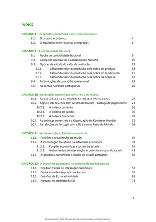 ÍNDICE
UNIDADE 8 – Os agentes económicos e o circuito económico
8.1. O circuito económico 4
8.2. O equilíbrio entre recursos e empregos 6
UNIDADE 9 – A contabilidade Nacional
9.1. Noção de contabilidade Nacional 9
9.2. Conceitos necessários à contabilidade Nacional 10
9.3. Ópticas de cálculo do valor da produção 12
9.3.1. Cálculo do valor da produção pela óptica do produto 13
9.3.2. Cálculo do valor da produção pela óptica do rendimento 15
9.3.3. Cálculo do valor da produção pela óptica da despesa 16
9.4. As limitações da contabilidade nacional 19
9.5. As contas nacionais portuguesas 20
UNIDADE 10 – As relações económicas com o resto do mundo
10.1. A necessidade e a diversidade de relações internacionais 22
10.2. Registo das relações com o resto do mundo – Balança de pagamentos 23
10.2.1. A balança corrente 26
10.2.2. A balança de capital 30
10.2.3. A balança financeira 30
10.3. As políticas comerciais e a Organização do Comércio Mundial 32
10.4. As relações de Portugal com a EU e com o Resto do Mundo 34
UNIDADE 11 – A intervenção do Estado na economia
11.1. Funções e organização do estado 36
11.2. A intervenção do estado na actividade económica 38
11.2.1. Funções económicas e sociais do estado 39
11.2.2. Instrumentos de intervenção económica e social do estado 41
11.3. As políticas económicas e sociais do estado português 50
UNIDADE 12 – A economia portuguesa no contexto da União Europeia
12.1. Noção e formas de integração económica 52
12.2. O processo de integração na Europa 55
12.3. Desafios da EU na actualidade 61
12.4. Portugal no contexto da EU 73
2
Downloaded by Aida Almeida Cunha (aidaalmeidaecunha@gmail.com)
lOMoARcPSD|9608719
 
