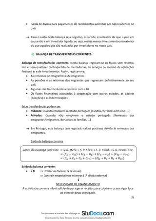 • Saída de divisas para pagamentos de rendimentos auferidos por não residentes no
país
→ Caso o saldo desta balança seja negativo, à partida, é indicador de que o país em
causa não é um investidor líquido, ou seja, realiza menos investimentos no exterior
do que aqueles que são realizados por investidores no nosso país.
d) BALANÇA DE TRANSFERÊNCIAS CORRENTES
Balança de transferências correntes: Nesta balança registam-se os fluxos sem retorno,
isto é, sem qualquer contrapartida de mercadorias, de serviços ou mesmo de aplicações
financeiras e de investimentos. Assim, registam-se:
• As remessas de emigrantes e de imigrantes
• As pensões e as reformas dos migrantes que regressam definitivamente ao seu
país
• Algumas das transferências correntes com a UE
• Os fluxos financeiros associados à cooperação com outros estados, as dádivas
(doações) e as indemnizações
Estas transferências podem ser:
• Públicas: Quando envolvem o estado português (Fundos correntes com a UE, …)
• Privadas: Quando não envolvem o estado português (Remessas dos
emigrantes/imigrantes, donativos às famílias, …)
→ Em Portugal, esta balança tem registado saldos positivos devido às remessas dos
emigrantes.
Saldo da balança corrente
. . . .
. . . .
. . . . .
ç
Saldo da balança corrente:
• < 0  Utilizar as divisas (↘ reservas)
 ↗
Contrair empréstimos externos ( dívida externa)
NECESSIDADE DE FINANCIAMENTO
A actividade corrente não é suficiente para gerar receitas para cobrirem os encargos face
ao exterior dessa actividade.
29
Downloaded by Aida Almeida Cunha (aidaalmeidaecunha@gmail.com)
lOMoARcPSD|9608719
 