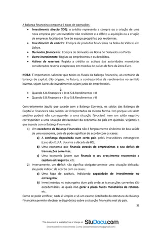 A balança financeira comporta 5 tipos de operações:
• Investimento directo (IDE): o crédito representa a compra ou a criação de uma
nova empresa por um investidor não residente e a débito a aquisição ou a criação
de empresas localizadas fora do espaço geográfico por residentes.
• Investimento de carteira: Compra de produtos financeiros na Bolsa de Valores em
Lisboa.
• Derivados financeiros: Compra de derivados na Bolsa de Derivados no Porto.
• Outro investimento: Regista os empréstimos e os depósitos.
• Activos de reservas: Regista a crédito os activos das autoridades monetárias
considerados reserva e expressos em moedas de países de fora da Zona Euro.
NOTA: É importantes salientar que todos os fluxos da balança financeira, ao contrário da
balança de capital, dão origem, no futuro, a contrapartidas de rendimentos no sentido
inverso, sejam lucros de investimentos sejam juros de empréstimos.
• Quando S.B.Financeira > 0  S.B.Rendimentos < 0
• Quando S.B.Financeira < 0  S.B.Rendimentos > 0
Contrariamente àquilo que sucede com a Balança Corrente, os saldos das Balanças de
Capital e Financeira não podem ser interpretados da mesma forma. Isto porque um saldo
positivo poderá não corresponder a uma situação favorável, nem um saldo negativo
corresponder a uma situação desfavorável da economia do país em questão. Vejamos o
que sucede com a Balança Financeira.
1) Um excedente da Balança Financeira não é forçosamente sinónimo de boa saúde
de uma economia, pois ele pode significar de acordo com os casos:
a) A confiança depositada num certo país pelos investidores estrangeiros
(caso dos E.U.A. durante a década de 80);
b) Uma economia que financia através de empréstimos o seu deficit de
transacções correntes;
c) Uma economia jovem que financia o seu crescimento recorrendo a
capitais estrangeiros, etc.
2) Inversamente, um déficit não significa obrigatoriamente uma situação delicada;
ele pode indicar, de acordo com os casos:
a) Uma fuga de capitais, indiciando capacidade de investimento no
estrangeiro;
b) Investimentos no estrangeiro dum país onde as transacções correntes são
excedentárias, as quais irão gerar a prazo fluxos monetários de retorno,
etc.
Como se pode verificar, nada é simples e só um exame detalhado da estrutura da Balança
Financeira permite efectuar o diagnóstico sobre a situação financeira real do país.
31
Downloaded by Aida Almeida Cunha (aidaalmeidaecunha@gmail.com)
lOMoARcPSD|9608719
 
