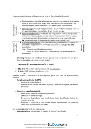 Instrumentos/técnicas de política comercial externa (Barreiras alfandegárias):
• Direitos aduaneiros/tarifas alfandegárias: Consistem na aplicação de impostos
sobre os bens importados, provocando o aumento dos preços dos B&S no
Promover
as
Desencorajar
as
exportações
importações
mercado interno, desincentivando a sua compra pelos consumidores.
• Contingentação: Consiste na determinação de um limite máximo (em valor ou
em quantidade) para a importação de um bem ou serviço.
• Barreiras não tarifárias: Constituídas por conjuntos de normas, nos quais se
incluem a burocracia, que o país exportador deve respeitar. Assim, reduz ou
retarda a importação de certos bens protegendo as empresas residentes.
Ex. Regras sanitárias, de qualidade dos bens transaccionados, etc.
• Subsídios às exportações: Consistem na atribuição de benefícios sobre os B&S
exportados proporcionando a redução dos custos de produção dos B&S
exportados.
Exs. - Conceder subsídios às exportações;
- Linhas de crédito bonificado à exportação ou à produção de certas
mercadorias.
Dumping: Consiste na existência de dois preços para o mesmo bem, um preço
interno elevado e outro externo mais barato.
ORGANIZAÇÃO MUNDIAL DO COMÉRCIO (OMC)
• Objectivo: “Controlar” o comércio externo, liberalizando-o.
• Criação: 1993, iniciando funções em 1995.
↓
Sucedeu ao GATT, mantendo-se o seu objectivo geral, mas com um funcionamento
diferente.
• Funções/competências da OMC:
Administrar o Acordo Geral;
Administrar os códigos de liberalização do comércio alcançados nas rondas
anteriores.
• Objectivos específicos da OMC:
Elevação dos níveis de vida e dos rendimentos;
Obtenção do pleno emprego;
Crescimento da produção e do comércio na óptica da utilização óptima dos
recursos naturais;
Promover a participação dos países menos desenvolvidos no comércio
internacional (em especial dos PMA).
São conseguidos intervindo em áreas como:
Redução tarifária, introduzindo o conceito de direito “consolidado”;
Leva
ao
Não
tarifária
Tarifária
DUMPING
33
Downloaded by Aida Almeida Cunha (aidaalmeidaecunha@gmail.com)
lOMoARcPSD|9608719
 