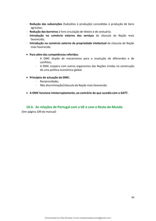 Redução das subvenções (Subsídios à produção) concedidas à produção de bens
agrícolas;
Redução das barreiras à livre circulação de têxteis e de vestuário;
Introdução no comércio externo dos serviços da cláusula da Nação mais
favorecida;
Introdução no comércio externo da propriedade intelectual da cláusula da Nação
mais favorecida.
• Para além das competências referidas:
A OMC dispõe de mecanismos para a resolução de diferendos e de
conflitos;
A OMC coopera com outros organismos das Nações Unidas na construção
de uma política económica global.
• Princípios de actuação da OMC:
Reciprocidade;
Não discriminação/cláusula da Nação mais favorecida.
• A OMC funciona ininterruptamente, ao contrário do que sucedia com o GATT.
10.4. As relações de Portugal com a UE e com o Resto do Mundo
(Ver página 109 do manual)
34
Downloaded by Aida Almeida Cunha (aidaalmeidaecunha@gmail.com)
lOMoARcPSD|9608719
 