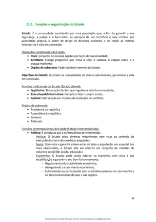 11.1. Funções e organização do Estado
Estado: É a comunidade constituída por uma população que, a fim de garantir a sua
segurança, a justiça e o bem-estar, se apropria de um território e nele institui, por
autoridade própria, o poder de dirigir os destinos nacionais e de impor as normas
necessárias à vida em sociedade.
Elementos constituintes do Estado:
• Povo: Conjunto de pessoas ligadas por laços de nacionalidade;
• Território: Espaço geográfico que inclui o solo, o subsolo, o espaço aéreo e o
espaço marítimo;
• Órgãos de soberania: Poder político inerente ao Estado.
Objectivo do Estado: Satisfazer as necessidades de toda a colectividade, garantindo a vida
em sociedade.
Funções tradicionais do Estado (Estado Liberal):
• Legislativa: Elaboração das leis que regulam a vida da comunidade;
• Executiva/Administrativa: Cumprir e fazer cumprir as leis;
• Judicial: Intervenção em matéria de resolução de conflitos.
Órgãos de soberania:
• Presidente da república
• Assembleia da república
• Governo
• Tribunais
Funções contemporâneas do Estado (Estado intervencionista):
• Política: É composta por 3 esferas/áreas de intervenção:
Política: O Estado criou diversos mecanismos com vista ao controlo da
execução das leis e das medidas adoptadas;
Social: Com vista a garantir o bem-estar de toda a população, em especial dos
mais carenciados, o Estado põe em marcha um conjunto de medidas de
natureza social (Ex: Saúde, educação).
Económica: O Estado pode ainda intervir na economia com vista à sua
estabilização e garantir o seu bom funcionamento:
Regulamentando a actividade económica;
Assegurando o crescimento económico;
Estimulando ou participando com a iniciativa privada no crescimento e
no desenvolvimento do país e das regiões.
36
Downloaded by Aida Almeida Cunha (aidaalmeidaecunha@gmail.com)
lOMoARcPSD|9608719
 