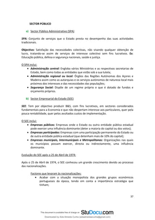 SECTOR PÚBLICO
a) Sector Público Administrativo (SPA)
SPA: Conjunto de serviços que o Estado presta no desempenho das suas actividades
tradicionais.
Objectivo: Satisfação das necessidades colectivas, não visando qualquer obtenção de
lucro, tratando-se assim de serviços de interesse colectivo sem fins lucrativos. Ex:
Educação pública, defesa e segurança nacionais, saúde e justiça.
O SPA inclui:
• Administração central: Engloba vários Ministérios e as respectivas secretarias de
Estado, bem como todas as entidades que estão sob a sua tutela;
• Administração regional ou local: Órgãos das Regiões Autónomas dos Açores e
Madeira assim como as autarquias e os serviços autónomos de natureza local mais
próximos dos interesses e das necessidades das populações;
• Segurança Social: Dispõe de um regime próprio e que é dotado de fundos e
orçamento próprios.
b) Sector Empresarial do Estado (SEE)
SEE: Tem por objectivo produzir B&S, com fins lucrativos, em sectores considerados
fundamentais para a Economia e que não despertam interesse aos particulares, quer pela
pouca rentabilidade, quer pelos avultados custos de implementação.
O SEE inclui:
• Empresas públicas: Empresas onde o Estado ou outra entidade pública estadual
pode exercer uma influência dominante (deter a maioria do capital ou dos votos);
• Empresas participadas: Empresas com uma participação permanente do Estado ou
de outra entidade pública estadual (que detenham mais de 10% do capital);
• Empresas municipais, Intermunicipais e Metropolitanas: Organizações nas quais
os municípios possam exercer, directa ou indirectamente, uma influência
dominante.
Evolução do SEE após o 25 de Abril de 1974:
Após o 25 de Abril de 1974, o SEE conheceu um grande crescimento devido ao processo
das nacionalizações.
Factores que levaram às nacionalizações:
• Acabar com a situação monopolista dos grandes grupos económicos
portugueses da época, tendo em conta a importância estratégia que
tinham;
37
Downloaded by Aida Almeida Cunha (aidaalmeidaecunha@gmail.com)
lOMoARcPSD|9608719
 