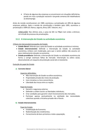 • O facto de algumas das empresas se encontrarem em situações deficitárias,
pondo em risco a produção nacional e lançando centenas de trabalhadores
ao desemprego.
Antes da revisão constitucional, em 1989, aconteceu a privatização em 49% de algumas
empresas públicas. Após a revisão da constituição e também após 1995, aconteceu a
privatização a 100% (Ex: Banca, seguros, Brisa, EDP, Telecom, etc.)
CONCLUSÃO: Nos últimos anos, o peso do SEE no PIBpm tem vindo a diminuir,
em virtude do processo de privatizações.
11.2. A intervenção do Estado na actividade económica
3 Níveis de intervenção/concepções de Estado:
• Estado liberal: Defende que o peso do Estado na actividade económica é mínimo;
• Estado intervencionista: Defende a intervenção do Estado na actividade
económica, embora com moderação, para que o sector público não assuma um
peso relativamente elevado na economia;
• Estado-providência: Defende a intervenção do Estado na actividade económica de
forma a corrigir eventuais falhas de mercado. Intervenção na esfera social,
desenvolvendo um esquema de protecção social até aí inexistente.
Evolução do papel do Estado
a) Corrente Liberal
Aspectos defendidos:
• Não intervenção do Estado na esfera económica;
• Propriedade privada dos meios de produção;
• Livre iniciativa e a livre concorrência;
• Liberdade das trocas entre as nações.
Papel do Estado:
• Garantir a segurança externa;
• Defender a ordem social e as liberdades individuais;
• Criar condições para garantir o bom funcionamento dos mercados;
• Participar apenas pontualmente na satisfação das necessidades
colectivas quando a iniciativa privada não o fizesse.
b) Estado intervencionista
Papel do Estado:
• Estabilização da Economia;
• Redistribuição dos rendimentos;
• Fornecimento de bens primários a toda a população;
38
Downloaded by Aida Almeida Cunha (aidaalmeidaecunha@gmail.com)
lOMoARcPSD|9608719
 