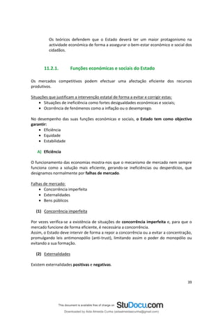 Os teóricos defendem que o Estado deverá ter um maior protagonismo na
actividade económica de forma a assegurar o bem-estar económico e social dos
cidadãos.
11.2.1. Funções económicas e sociais do Estado
Os mercados competitivos podem efectuar uma afectação eficiente dos recursos
produtivos.
Situações que justificam a intervenção estatal de forma a evitar e corrigir estas:
• Situações de ineficiência como fortes desigualdades económicas e sociais;
• Ocorrência de fenómenos como a inflação ou o desemprego.
No desempenho das suas funções económicas e sociais, o Estado tem como objectivo
garantir:
• Eficiência
• Equidade
• Estabilidade
A) Eficiência
O funcionamento das economias mostra-nos que o mecanismo de mercado nem sempre
funciona como a solução mais eficiente, gerando-se ineficiências ou desperdícios, que
designamos normalmente por falhas de mercado.
Falhas de mercado:
• Concorrência imperfeita
• Externalidades
• Bens públicos
(1) Concorrência imperfeita
Por vezes verifica-se a existência de situações de concorrência imperfeita e, para que o
mercado funcione de forma eficiente, é necessária a concorrência.
Assim, o Estado deve intervir de forma a repor a concorrência ou a evitar a concentração,
promulgando leis antimonopólio (anti-trust), limitando assim o poder do monopólio ou
evitando a sua formação.
(2) Externalidades
Existem externalidades positivas e negativas.
39
Downloaded by Aida Almeida Cunha (aidaalmeidaecunha@gmail.com)
lOMoARcPSD|9608719
 
