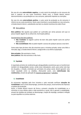 No caso de uma externalidade negativa, o custo social da produção ou do consumo do
bem é superior ao seu custo económico. Neste caso, o Estado deverá intervir
desincentivando a sua produção ou o seu consumo, aplicando impostos ou restrições.
No caso de uma externalidade positiva, o custo social da produção ou do consumo é
inferior ao seu custo económico. Assim, para incentivar a sua produção ou o seu consumo,
o Estado deverá intervir, subsidiando esse bem ou dando incentivos de ordem fiscal.
(3) Bens públicos
Bens públicos: São aqueles que podem ser usufruídos por várias pessoas sem que se
possa impedir alguém de os utilizar (Ex. Iluminação pública).
Características dos bens públicos:
• Não rivalidade: Se alguém usufruir do bem não pode impedir outro de usufruir
dele também;
• Não excluibilidade: Não se pode impedir o acesso de qualquer pessoa a esse bem.
Como estes tipos de bens não são atractivos para a iniciativa privada, existe uma falha e
mercado, logo, o Estado deverá intervir, assegurando a sua oferta à população.
Bens privados: São excluíveis e rivais;
Bens públicos: São não excluíveis e não rivais.
B) Equidade
A repartição primária do rendimento gera desigualdades económicas que se transformam
também em desigualdades sociais, sendo estas indesejáveis; assim, para evitar este tipo
de situações, o Estado, orientado por princípios de justiça social, deverá garantir uma
maior equidade entre os cidadãos, efectuando assim, uma redistribuição dos
rendimentos, através da aplicação de impostos progressivos e subsídios.
C) Estabilidade
As economias reguladas pela livre iniciativa e pelo mercado verificam situações de
instabilidade como o forte desemprego, aumento dos preços, encerramento de empresas
e quebras de produção.
Assim, o Estado deverá intervir de forma a prevenir situações de instabilidade ou a
minimizar os seus efeitos sobre a vida económica e social, isto é, garantir a estabilidade,
através de medidas de combate ao desemprego, criação de emprego, combate à inflação
ou para equilibrar as contas externas.
40
Downloaded by Aida Almeida Cunha (aidaalmeidaecunha@gmail.com)
lOMoARcPSD|9608719
 