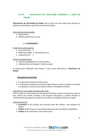 11.2.2. Instrumentos de intervenção económica e social do
Estado
Instrumentos de intervenção do Estado: São os meios que este utiliza para alcançar os
objectivos pretendidos e que foram previamente fixados.
Instrumentos de intervenção:
• Planeamento;
• Políticas económicas e sociais
A) PLANEAMENTO
Horizontes de planeamento:
• Curto prazo (CP)
• Médio prazo (MP) Articulados entre si
• Longo prazo (LP)
Carácter do planeamento
• Imperativo (Obrigatório) → Sector público
• Indicativo (Mera orientação) → Sector privado
O planeamento elaborado pelo Estado a curto prazo denomina-se “Orçamento do
Estado”.
ORÇAMENTO DO ESTADO
• É a expressão financeira do plano anual;
• É o documento elaborado anualmente pelo Governo onde se prevêem as receitas
e as despesas a efectuar pelo Estado (reflecte a actividade do Estado).
Importância e necessidade da elaboração do OE:
O OE constitui um instrumento de intervenção do Estado na esfera económica e social, já
que, através das receitas cobradas e das despesas efectuadas, o Estado influencia o
comportamento dos agentes económicos e de toda a actividade económica em geral.
3 elementos do OE:
• Económico: O OE constitui uma previsão anual das receitas e das despesas do
Estado;
• Político: O OE tem que ser aprovado anualmente pela Assembleia da República;
• Jurídico: O OE apresenta-se sob a forma de lei.
41
Downloaded by Aida Almeida Cunha (aidaalmeidaecunha@gmail.com)
lOMoARcPSD|9608719
 