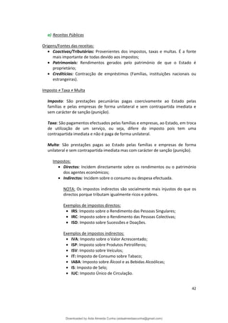 a) Receitas Públicas
Origens/Fontes das receitas:
• Coactivas/Tributárias: Provenientes dos impostos, taxas e multas. É a fonte
mais importante de todas devido aos impostos;
• Patrimoniais: Rendimentos gerados pelo património de que o Estado é
proprietário;
• Creditícias: Contracção de empréstimos (Famílias, instituições nacionais ou
estrangeiras).
Imposto ≠ Taxa ≠ Multa
Imposto: São prestações pecuniárias pagas coercivamente ao Estado pelas
famílias e pelas empresas de forma unilateral e sem contrapartida imediata e
sem carácter de sanção (punição).
Taxa: São pagamentos efectuados pelas famílias e empresas, ao Estado, em troca
de utilização de um serviço, ou seja, difere do imposto pois tem uma
contrapartida imediata e não é paga de forma unilateral.
Multa: São prestações pagas ao Estado pelas famílias e empresas de forma
unilateral e sem contrapartida imediata mas com carácter de sanção (punição).
Impostos:
• Directos: Incidem directamente sobre os rendimentos ou o património
dos agentes económicos;
• Indirectos: Incidem sobre o consumo ou despesa efectuada.
NOTA: Os impostos indirectos são socialmente mais injustos do que os
directos porque tributam igualmente ricos e pobres.
Exemplos de impostos directos:
• IRS: Imposto sobre o Rendimento das Pessoas Singulares;
• IRC: Imposto sobre o Rendimento das Pessoas Colectivas;
• ISD: Imposto sobre Sucessões e Doações.
Exemplos de impostos indirectos:
• IVA: Imposto sobre o Valor Acrescentado;
• ISP: Imposto sobre Produtos Petrolíferos;
• ISV: Imposto sobre Veículos;
• IT: Imposto de Consumo sobre Tabaco;
• IABA: Imposto sobre Álcool e as Bebidas Alcoólicas;
• IS: Imposto de Selo;
• IUC: Imposto Único de Circulação.
42
Downloaded by Aida Almeida Cunha (aidaalmeidaecunha@gmail.com)
lOMoARcPSD|9608719
 