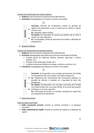 Critérios de classificação das receitas públicas:
• Orgânica: Descriminada por departamentos (Ministérios);
• Económica: Desagregadas em receitas correntes e de capital.
→
Correntes período de
noutros anos.
→
empréstimos.
RECEITAS : Derivam de rendimentos criados no
vigência do Orçamento e que se prevê que se voltem a repetir
Ex.: Impostos, taxas e multas.
De Capital: Correspondem às receitas que podem não se voltar a
repetir nos anos seguintes.
Ex.: Privatizações, venda do património do Estado e obtenção de
b) Despesas Públicas
Critérios de classificação das despesas públicas:
• Orgânica: Descriminada por departamentos (Ministérios);
• Funcional: Desagregadas pelas diferentes áreas de intervenção do Estado;
o Funções gerais de soberania (Defesa nacional, segurança e ordens
públicas, etc.)
o Funções sociais (Educação, Saúde, etc.)
o Funções económicas (Indústria e energia, comércio e turismo, etc.)
• Económica: Desagregadas em despesas correntes e de capital.
→
Correntes
→
DESPESAS
: Correspondem aos encargos permanentes do Estado
no desempenho das suas funções num determinado ano.
Ex.: Pagamento dos vencimentos dos funcionários públicos, as
pensões de reforma e invalidez ou a aquisição de bens não
duradouros.
De Capital: Correspondem aos encargos assumidos pelo Estado
num determinado ano, mas cujos efeitos só se prevê que possam
prolongar-se em anos seguintes.
Ex.: Construção de pontes ou estradas, aquisição de capital fixo
ou reembolso de empréstimos.
c) Saldo Orçamental
Tipos de saldo orçamental:
• Saldo orçamental corrente: Envolve as receitas correntes e as despesas
correntes;
• Saldo orçamental de capital: Envolve as receitas de capital e as despesas de
capital;
43
Downloaded by Aida Almeida Cunha (aidaalmeidaecunha@gmail.com)
lOMoARcPSD|9608719
 