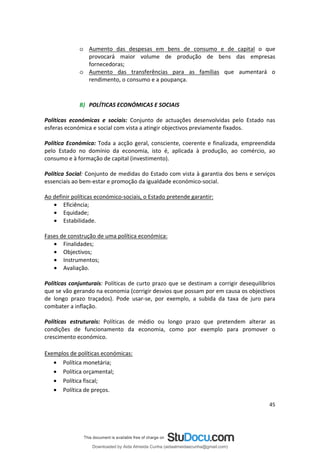 o Aumento das despesas em bens de consumo e de capital o que
provocará maior volume de produção de bens das empresas
fornecedoras;
o Aumento das transferências para as famílias que aumentará o
rendimento, o consumo e a poupança.
B) POLÍTICAS ECONÓMICAS E SOCIAIS
Políticas económicas e sociais: Conjunto de actuações desenvolvidas pelo Estado nas
esferas económica e social com vista a atingir objectivos previamente fixados.
Política Económica: Toda a acção geral, consciente, coerente e finalizada, empreendida
pelo Estado no domínio da economia, isto é, aplicada à produção, ao comércio, ao
consumo e à formação de capital (investimento).
Política Social: Conjunto de medidas do Estado com vista à garantia dos bens e serviços
essenciais ao bem-estar e promoção da igualdade económico-social.
Ao definir políticas económico-sociais, o Estado pretende garantir:
• Eficiência;
• Equidade;
• Estabilidade.
Fases de construção de uma política económica:
• Finalidades;
• Objectivos;
• Instrumentos;
• Avaliação.
Políticas conjunturais: Políticas de curto prazo que se destinam a corrigir desequilíbrios
que se vão gerando na economia (corrigir desvios que possam por em causa os objectivos
de longo prazo traçados). Pode usar-se, por exemplo, a subida da taxa de juro para
combater a inflação.
Políticas estruturais: Políticas de médio ou longo prazo que pretendem alterar as
condições de funcionamento da economia, como por exemplo para promover o
crescimento económico.
Exemplos de políticas económicas:
• Política monetária;
• Política orçamental;
• Política fiscal;
• Política de preços.
45
Downloaded by Aida Almeida Cunha (aidaalmeidaecunha@gmail.com)
lOMoARcPSD|9608719
 