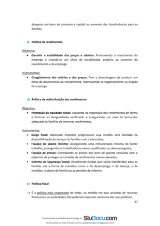 despesas em bens de consumo e capital ou aumento das transferências para as
famílias.
c) Política de rendimentos
Objectivo:
• Garantir a estabilidade dos preços e salários: Promovendo o crescimento do
emprego e criando-se um clima de estabilidade, propício ao aumento do
investimento e do emprego.
Instrumentos:
• Congelamento dos salários e dos preços: Tem a desvantagem de produzir um
clima de desincentivo ao investimento, repercutindo-se negativamente na criação
de emprego.
d) Política de redistribuição dos rendimentos
Objectivo:
• Promoção da equidade social: Actuando na repartição dos rendimentos de forma
a diminuir as desigualdades verificadas e assegurando um nível de bem-estar
adequado às famílias de menores rendimentos.
Instrumentos:
• Carga fiscal: Aplicando impostos progressivos cuja recolha será utilizada na
disponibilização de serviços às famílias mais carenciadas;
• Fixação do salário mínimo: Assegurando uma remuneração mínima do factor
trabalho, protegendo os trabalhadores menos qualificados ou desempregados;
• Fixação de preços: Controlando os preços dos bens de grande consumo com o
objectivo de proteger as camadas de rendimentos menos elevados;
• Sistema de Segurança Social: Recolhendo fundos que serão transferidos para as
famílias sob a forma de subsídios como o de desemprego, o de doença, o de
invalidez, o abono de família ou as pensões de reforma.
e) Política fiscal
→ É a política mais importante de todas, na medida em que, privadas de recursos
financeiros, as autoridades não poderiam executar nenhuma das suas políticas.
47
Downloaded by Aida Almeida Cunha (aidaalmeidaecunha@gmail.com)
lOMoARcPSD|9608719
 