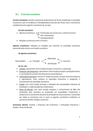 8.1. O circuito económico
Circuito económico: permite representar graficamente de forma simplificada a actividade
económica e pôr em evidência a interdependência (através dos fluxos reais e monetários)
estabelecida entre agentes económicos de um país.
Circuito económico
• Agentes económicos Classificados de acordo com o critério funcional
Inter-relacionados
Interdependentes
• Relações económicas entre si (Fluxos)
Agentes económicos: individuo ou entidade que intervém na actividade económica
exercendo pelo menos uma função económica.
Os Agentes económicos
Repartição
Necessidades Produção Consumo
Distribuição
Os A.E. são:
• Famílias: apresentam como função principal o consumo e a poupança.
• Empresas não financeiras: apresentam como função principal a produção de bens
e a prestação de serviços não financeiros comercializáveis.
• Instituições financeiras: exercem a função de prestar serviços financeiros (bancos
e seguradoras). Estas realizam as operações financeiras e asseguram o
financiamento da actividade económica.
• Estado: tem como função principal a satisfação das necessidades colectivas da
sociedade e a redistribuição dos rendimentos.
• Resto do Mundo: tem como função assegurar o fornecimento de B&S não
produzidos pela economia ou produzidos em quantidades insuficientes e
proporciona o escoamento de parte da produção da nossa economia. Constituído
por todas as economias com as quais os agentes económicos residentes na
economia mantêm relações comerciais.
Economias abertas: Famílias + Empresas não financeiras + Instituições financeiras +
Estado + Resto do Mundo.
4
Downloaded by Aida Almeida Cunha (aidaalmeidaecunha@gmail.com)
lOMoARcPSD|9608719
 