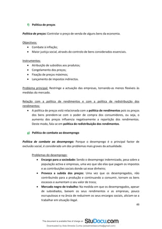 f) Política de preços
Política de preços: Controlar o preço de venda de alguns bens da economia.
Objectivos:
• Combate à inflação;
• Maior justiça social, através do controlo de bens considerados essenciais.
Instrumentos:
• Atribuição de subsídios aos produtos;
• Congelamento dos preços;
• Fixação de preços máximos;
• Lançamento de impostos indirectos.
Problema principal: Restringe a actuação das empresas, tornando-as menos flexíveis às
medidas do mercado.
Relação com a política de rendimentos e com a política de redistribuição dos
rendimentos:
• A política de preços está relacionada com a política de rendimentos pois os preços
dos bens prendem-se com o poder de compra dos consumidores, ou seja, o
aumento dos preços influencia negativamente a repartição dos rendimentos.
Deste modo, fala-se em política de redistribuição dos rendimentos.
g) Política de combate ao desemprego
Política de combate ao desemprego: Porque o desemprego é o principal factor de
exclusão social, é considerado um dos problemas mais graves da actualidade.
Problemas do desemprego:
• Encargo para a sociedade: Sendo o desemprego indemnizado, pesa sobre a
população activa e empresas, uma vez que são elas que pagam os impostos
e as contribuições sociais donde sai esse dinheiro;
• Provoca a subida dos preços: Uma vez que os desempregados, não
contribuindo para a produção e continuando a consumir, tornam os bens
escassos e aumentam o seu valor de troca;
• Mercado negro de trabalho: Na medida em que os desempregados, apesar
de subsidiados, baixam os seus rendimentos e as empresas, pouco
escrupulosas e na ânsia de reduzirem os seus encargos sociais, aliciam-se a
trabalhar em situação ilegal.
49
Downloaded by Aida Almeida Cunha (aidaalmeidaecunha@gmail.com)
lOMoARcPSD|9608719
 