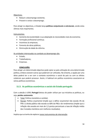 Objectivos:
• Reduzir o desemprego existente;
• Prevenir e evitar o desemprego.
Para atingir os objectivos, o Estado lança políticas conjunturais e estruturais, sendo estas
últimas mais importantes.
Instrumentos:
• Aumento da escolaridade e sua adaptação às necessidades reais da economia;
• Formação profissional contínua;
• Incentivos às empresas;
• Fomento de obras públicas;
• Diminuição da idade da reforma.
As entidades interessadas no combate ao desemprego são:
• Estado;
• Trabalhadores;
• Empresas.
CONCLUSÃO:
Para atingir um determinado objectivo pode optar-se pela utilização de uma determinada
política, embora existam outras que poderiam ser utilizadas. No entanto, a opção por uma
delas poderá ter a ver com o contexto económico e social do país ou com os efeitos
colaterais que poderá provocar. Assim, é habitual em política económica associarem-se
várias políticas económicas.
11.3. As políticas económicas e sociais do Estado português
Com a adesão à UEM, Portugal deixou de poder utilizar por sua iniciativa as políticas, ou
• Total: Política monetária e cambial;
• Parcial: Política orçamental (impõe que o défice orçamental não exceda 3% do
PIB e a dívida pública não exceda os 60% do PIB) e de rendimentos (impõe que a
inflação não exceda em mais de 1,5 pontos percentuais a taxa de inflação média
dos 3 estados-membros com melhores resultados).
seja, :
perdeu autonomia
Implica que se tenha de explorar novos instrumentos de intervenção.
50
Downloaded by Aida Almeida Cunha (aidaalmeidaecunha@gmail.com)
lOMoARcPSD|9608719
 
