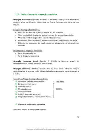 12.1. Noção e formas de integração económica
Integração económica: Supressão de todas as barreiras e redução das disparidades
existentes entre os diferentes países para, no futuro, formarem um único mercado
alargado.
Vantagens da integração económica:
• Maior eficiência na afectação dos recursos de cada economia;
• Maior possibilidade de alcançar o pleno emprego dos factores de produção;
• Maior possibilidade de garantir o crescimento económico;
• Aumento da produção devido à divisão do trabalho e à especialização efectuada;
• Obtenção de economias de escala devido ao alargamento da dimensão dos
mercados.
Desvantagens da integração económica:
• Perda de receitas fiscais;
• Perda de alguma autonomia.
Integração económica formal: Quando é definida formalmente através do
estabelecimento de acordos entre dois ou mais países.
Integração económica informal: Quando dois ou mais países estreitam relações
comerciais entre si, sem que tenha sido estabelecido um verdadeiro compromisso entre
as partes.
Formas/Fases/Etapas de integração económica:
a) Sistema de Preferências Aduaneiras; - INFORMAL
b) Zona de Comércio Livre;
c) União Aduaneira;
d) Mercado Comum; FORMAL
e) União Económica;
f) União Económica e Monetária;
g) Integração Económica Total ou União Política.
a) Sistema de preferências aduaneiras
Forma mais simples de integração económica.
52
Downloaded by Aida Almeida Cunha (aidaalmeidaecunha@gmail.com)
lOMoARcPSD|9608719
 