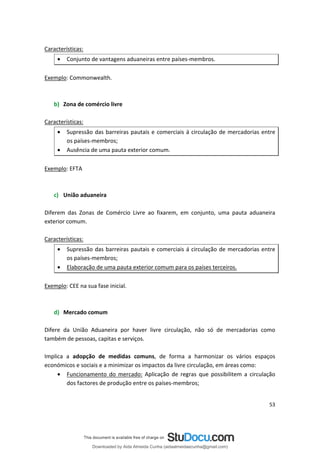 Características:
• Conjunto de vantagens aduaneiras entre países-membros.
Exemplo: Commonwealth.
b) Zona de comércio livre
Características:
• Supressão das barreiras pautais e comerciais á circulação de mercadorias entre
os países-membros;
• Ausência de uma pauta exterior comum.
Exemplo: EFTA
c) União aduaneira
Diferem das Zonas de Comércio Livre ao fixarem, em conjunto, uma pauta aduaneira
exterior comum.
Características:
• Supressão das barreiras pautais e comerciais á circulação de mercadorias entre
os países-membros;
• Elaboração de uma pauta exterior comum para os países terceiros.
Exemplo: CEE na sua fase inicial.
d) Mercado comum
Difere da União Aduaneira por haver livre circulação, não só de mercadorias como
também de pessoas, capitas e serviços.
Implica a adopção de medidas comuns, de forma a harmonizar os vários espaços
económicos e sociais e a minimizar os impactos da livre circulação, em áreas como:
• Funcionamento do mercado: Aplicação de regras que possibilitem a circulação
dos factores de produção entre os países-membros;
53
Downloaded by Aida Almeida Cunha (aidaalmeidaecunha@gmail.com)
lOMoARcPSD|9608719
 