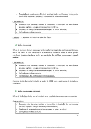 • Repartição de rendimentos: Diminuir as disparidades verificadas e implementar
políticas de combate à pobreza, à exclusão social ou à interioridade.
Características:
• Supressão das barreiras pautais e comerciais á circulação de mercadorias,
pessoas, capitais e serviços entre os países-membros;
• Existência de uma pauta exterior comum para os países terceiros;
• Definição de medidas comuns.
Exemplo: CEE aquando da criação do Mercado Único.
e) União económica
Difere do Mercado Comum pois exige também a harmonização das políticas económicas e
sociais de forma a fazer desaparecer as diferenças existentes entre os vários países­
membros, implementando-se assim um conjunto de políticas económicas e sociais
comuns.
Características:
• Supressão das barreiras pautais e comerciais á circulação de mercadorias,
pessoas, capitais e serviços entre os países-membros;
• Existência de uma pauta exterior comum para os países terceiros;
• Definição de medidas comuns;
• Harmonização das políticas económicas e sociais.
Exemplo: União Europeia instituída a partir de 1992 com a assinatura do tratado de
Maastricht.
f) União económica e monetária
Difere da União Económica por se introduzir uma moeda única para o espaço económico.
Características:
• Supressão das barreiras pautais e comerciais á circulação de mercadorias,
pessoas, capitais e serviços entre os países-membros;
• Existência de uma pauta exterior comum para os países terceiros;
• Definição de medidas comuns;
54
Downloaded by Aida Almeida Cunha (aidaalmeidaecunha@gmail.com)
lOMoARcPSD|9608719
 