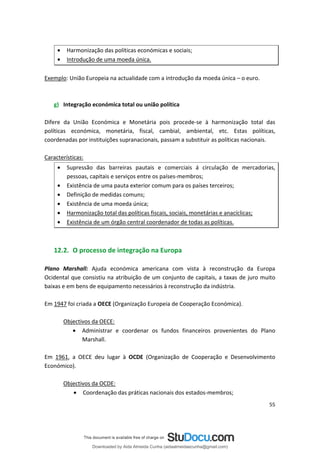 • Harmonização das políticas económicas e sociais;
• Introdução de uma moeda única.
Exemplo: União Europeia na actualidade com a introdução da moeda única – o euro.
g) Integração económica total ou união política
Difere da União Económica e Monetária pois procede-se à harmonização total das
políticas económica, monetária, fiscal, cambial, ambiental, etc. Estas políticas,
coordenadas por instituições supranacionais, passam a substituir as políticas nacionais.
Características:
• Supressão das barreiras pautais e comerciais á circulação de mercadorias,
pessoas, capitais e serviços entre os países-membros;
• Existência de uma pauta exterior comum para os países terceiros;
• Definição de medidas comuns;
• Existência de uma moeda única;
• Harmonização total das políticas fiscais, sociais, monetárias e anacíclicas;
• Existência de um órgão central coordenador de todas as políticas.
12.2. O processo de integração na Europa
Plano Marshall: Ajuda económica americana com vista à reconstrução da Europa
Ocidental que consistiu na atribuição de um conjunto de capitais, a taxas de juro muito
baixas e em bens de equipamento necessários à reconstrução da indústria.
Em 1947 foi criada a OECE (Organização Europeia de Cooperação Económica).
Objectivos da OECE:
• Administrar e coordenar os fundos financeiros provenientes do Plano
Marshall.
Em 1961, a OECE deu lugar à OCDE (Organização de Cooperação e Desenvolvimento
Económico).
Objectivos da OCDE:
• Coordenação das práticas nacionais dos estados-membros;
55
Downloaded by Aida Almeida Cunha (aidaalmeidaecunha@gmail.com)
lOMoARcPSD|9608719
 