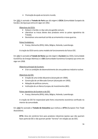 • Promoção da ajuda ao terceiro mundo.
Em 1951 é assinado o Tratado de Paris que dá origem à CECA (Comunidade Europeia do
Carvão e do Aço) que entra em vigor em 1952.
Objectivos da CECA:
• Colocar o Carvão e o Aço sob uma gestão comum;
• Liberalizar as trocas destes dois produtos entre os países signatários do
Tratado;
• Desmotivar uma eventual corrida ao armamento e novas guerras.
Países fundadores:
• França, Alemanha (RFA), Itália, Bélgica, Holanda, Luxemburgo.
A criação da CECA serviu como modelo de funcionamento da futura CEE.
Em 1957 é assinado o Tratado de Roma que dá origem à Euratom (ou CEEA, Comunidade
Económica da Energia Atómica) e à CEE (Comunidade Económica Europeia) que entra em
vigor em 1958.
Objectivo principal da Euratom:
• Criar as condições de desenvolvimento de uma poderosa indústria nuclear.
Objectivos da CEE:
• Criação de uma União Aduaneira (alcançado em 1969);
• Construção de um Mercado Comum (alcançado em 1993);
• Adopção de políticas comuns;
• Instituição de um Banco Europeu de Investimentos (BEI).
Países signatários da Euratom e da CEE:
• França, Alemanha (RFA), Itália, Bélgica, Holanda, Luxemburgo.
A criação da CEE foi responsável pelo forte crescimento económico verificado no
interior da comunidade.
Em 1960 foi assinado o Tratado de Estocolmo que instituiu a EFTA (European Free Trade
Association).
EFTA: Zona de comércio livre para produtos industriais (países que não queriam
fazer parte da CEE e não queriam perder “terreno” em relação aos da CEE).
56
Downloaded by Aida Almeida Cunha (aidaalmeidaecunha@gmail.com)
lOMoARcPSD|9608719
 