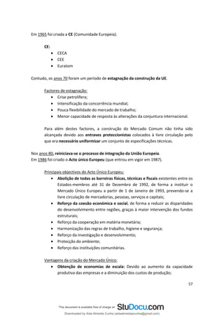 Em 1965 foi criada a CE (Comunidade Europeia).
CE:
• CECA
• CEE
• Euratom
Contudo, os anos 70 foram um período de estagnação da construção da UE.
Factores de estagnação:
• Crise petrolífera;
• Intensificação da concorrência mundial;
• Pouca flexibilidade do mercado de trabalho;
• Menor capacidade de resposta às alterações da conjuntura internacional.
Para além destes factores, a construção do Mercado Comum não tinha sido
alcançada devido aos entraves proteccionistas colocados à livre circulação pelo
que era necessário uniformizar um conjunto de especificações técnicas.
Nos anos 80, reiniciava-se o processo de integração da União Europeia.
Em 1986 foi criado o Acto único Europeu (que entrou em vigor em 1987).
Principais objectivos do Acto Único Europeu:
• Abolição de todas as barreiras físicas, técnicas e fiscais existentes entre os
Estados-membros até 31 de Dezembro de 1992, de forma a instituir o
Mercado Único Europeu a partir de 1 de Janeiro de 1993, prevendo-se a
livre circulação de mercadorias, pessoas, serviços e capitais;
• Reforço da coesão económica e social, de forma a reduzir as disparidades
do desenvolvimento entre regiões, graças à maior intervenção dos fundos
estruturais;
• Reforço da cooperação em matéria monetária;
• Harmonização das regras de trabalho, higiene e segurança;
• Reforço da investigação e desenvolvimento;
• Protecção do ambiente;
• Reforço das instituições comunitárias.
Vantagens da criação do Mercado Único:
• Obtenção de economias de escala: Devido ao aumento da capacidade
produtiva das empresas e a diminuição dos custos de produção;
57
Downloaded by Aida Almeida Cunha (aidaalmeidaecunha@gmail.com)
lOMoARcPSD|9608719
 