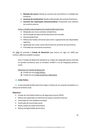 • Redução dos preços: Devido ao aumento da concorrência e à abolição das
fronteiras;
• Aumento do investimento: Devido à liberalização dos serviços financeiros;
• Aumento das importações extracomunitárias: Provocando uma melhoria
do comércio externo.
Custos e desafios (desvantagens) da criação do Mercado Único:
• Adaptação aos novos contextos competitivos;
• Harmonização de regras de funcionamento de mercado;
• Harmonização fiscal;
• Reforço dos fundos estruturais para evitar o agravamento das disparidades
regionais;
• Agudização dos custos sociais decorrentes do aumento da concorrência;
• Prioridade do crescimento económico.
Em 1992 foi assinado o Tratado de Maastricht (que entrou em vigor em 1993) que
instituiu a CE (Comunidade Europeia).
Com o Tratado de Maastricht abandona-se a lógica da integração apenas centrada
na questão económica, para se introduzir também a via da integração política e
social.
Objectivos do Tratado de Maastricht:
a) Criação de uma União Política;
b) Criação de uma União Económica e Monetária.
a) União Política
→ A concretização do Mercado Único exigiu o reforço de um conjunto de políticas e o
reforço da vertente social.
Objectivos:
• Criação de uma Política Externa e de Segurança Comum (PESC);
• Reforço da cooperação nos domínios da Justiça e Assuntos Internos;
• Instauração de uma cidadania europeia;
• Construção de uma Europa social;
• Novos campos de acção comunitária;
• Reforço da legitimidade democrática.
58
Downloaded by Aida Almeida Cunha (aidaalmeidaecunha@gmail.com)
lOMoARcPSD|9608719
 