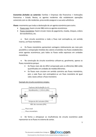 Economias fechadas ou autarcias: Famílias + Empresas não financeiras + Instituições
financeiras + Estado. Nestas, os agentes residentes não estabelecem operações
comerciais com os não residentes, procurando assegurar a sua auto-suficiência.
Fluxos: movimento que traduz a deslocação de um agente económico para outro.
• Fluxos reais: fazem circular B&S entre os agentes económicos.
• Fluxos monetários: fazem circular meios de pagamento, moeda, cheques, ordens
de transferência, etc.
→ Num circuito económico a todo o fluxo real contrapõe-se, em sentido
inverso, um fluxo monetário.
→ Os fluxos monetários apresentam vantagens relativamente aos reais pois
possibilita a comparação imediata dos valores envolvidos nos fluxos estabelecidos
entre agentes económicos, pois todos os fluxos estão expressos em unidades
monetárias.
→ Na construção do circuito económico utilizam-se, geralmente, apenas os
fluxos monetários porque:
• Os fluxos reais são de difícil comparação pois os diferentes B&S estão
quantificados em unidades de medida diferentes.
• Os fluxos reais circulam em sentido contrário aos fluxos monetários,
pois a cada fluxo real contrapõem-se um fluxo monetário de igual
valor, basta utilizar o fluxo monetário.
Exemplo de circuito económico simples:
→ De forma a ultrapassar as insuficiências do circuito económico pode
representar-se os fluxos no sistema de contas.
5
Downloaded by Aida Almeida Cunha (aidaalmeidaecunha@gmail.com)
lOMoARcPSD|9608719
 