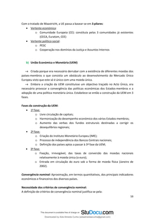 Com o tratado de Maastricht, a UE passa a basear-se em 3 pilares:
• Vertente económica:
o Comunidade Europeia (CE): constituía pelas 3 comunidades já existentes
(CECA, Euratom, CEE)
• Vertente político-social:
o PESC
o Cooperação nos domínios da Justiça e Assuntos Internos
b) União Económica e Monetária (UEM)
→ Criada porque era necessário derrubar com a existência de diferentes moedas dos
países-membros o que consistia um obstáculo ao desenvolvimento do Mercado Único
Europeu visto que este só é único com uma moeda única.
→ Embora a criação da UEM constituísse um objectivo traçado no Acto Único, era
necessário provocar a convergência das políticas económicas dos Estados-membros e a
adopção de uma política monetária única. Estabelece-se então a construção da UEM em 3
fases.
Fases da construção da UEM:
• 1ª fase:
o Livre circulação de capitais;
o Harmonização do desempenho económico dos vários Estados-membros;
o Aumento das verbas dos fundos estruturais destinadas a corrigir os
desequilíbrios regionais;
• 2ª fase:
o Criação do Instituto Monetário Europeu (IME);
o Processo de independência dos Bancos Centrais nacionais;
o Definição dos países aptos a passar à 3ª fase da UEM;
• 3ª fase:
o Fixação, irrevogável, das taxas de conversão das moedas nacionais
relativamente à moeda única (o euro);
o Entrada em circulação do euro sob a forma de moeda física (Janeiro de
2002).
Convergência nominal: Aproximação, em termos quantitativos, dos principais indicadores
económicos e financeiros dos diversos países.
Necessidade dos critérios de convergência nominal:
A definição de critérios de convergência nominal justifica-se pela:
59
Downloaded by Aida Almeida Cunha (aidaalmeidaecunha@gmail.com)
lOMoARcPSD|9608719
 