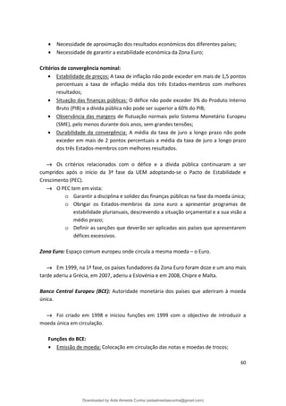 • Necessidade de aproximação dos resultados económicos dos diferentes países;
• Necessidade de garantir a estabilidade económica da Zona Euro;
Critérios de convergência nominal:
• Estabilidade de preços: A taxa de inflação não pode exceder em mais de 1,5 pontos
percentuais a taxa de inflação média dos três Estados-membros com melhores
resultados;
• Situação das finanças públicas: O défice não pode exceder 3% do Produto Interno
Bruto (PIB) e a dívida pública não pode ser superior a 60% do PIB;
• Observância das margens de flutuação normais pelo Sistema Monetário Europeu
(SME), pelo menos durante dois anos, sem grandes tensões;
• Durabilidade da convergência: A média da taxa de juro a longo prazo não pode
exceder em mais de 2 pontos percentuais a média da taxa de juro a longo prazo
dos três Estados-membros com melhores resultados.
→ Os critérios relacionados com o défice e a dívida pública continuaram a ser
cumpridos após o início da 3ª fase da UEM adoptando-se o Pacto de Estabilidade e
Crescimento (PEC).
→ O PEC tem em vista:
o Garantir a disciplina e solidez das finanças públicas na fase da moeda única;
o Obrigar os Estados-membros da zona euro a apresentar programas de
estabilidade plurianuais, descrevendo a situação orçamental e a sua visão a
médio prazo;
o Definir as sanções que deverão ser aplicadas aos países que apresentarem
défices excessivos.
Zona Euro: Espaço comum europeu onde circula a mesma moeda – o Euro.
→ Em 1999, na 1ª fase, os países fundadores da Zona Euro foram doze e um ano mais
tarde aderiu a Grécia, em 2007, aderiu a Eslovénia e em 2008, Chipre e Malta.
Banco Central Europeu (BCE): Autoridade monetária dos países que aderiram à moeda
única.
→ Foi criado em 1998 e iniciou funções em 1999 com o objectivo de introduzir a
moeda única em circulação.
Funções do BCE:
• Emissão de moeda: Colocação em circulação das notas e moedas de trocos;
60
Downloaded by Aida Almeida Cunha (aidaalmeidaecunha@gmail.com)
lOMoARcPSD|9608719
 