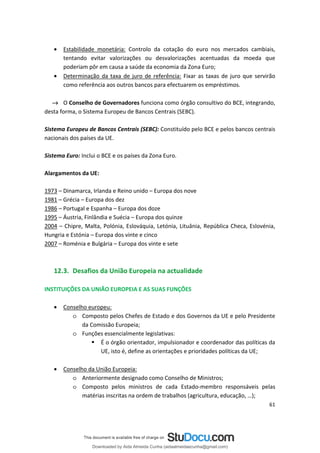 • Estabilidade monetária: Controlo da cotação do euro nos mercados cambiais,
tentando evitar valorizações ou desvalorizações acentuadas da moeda que
poderiam pôr em causa a saúde da economia da Zona Euro;
• Determinação da taxa de juro de referência: Fixar as taxas de juro que servirão
como referência aos outros bancos para efectuarem os empréstimos.
→ O Conselho de Governadores funciona como órgão consultivo do BCE, integrando,
desta forma, o Sistema Europeu de Bancos Centrais (SEBC).
Sistema Europeu de Bancos Centrais (SEBC): Constituído pelo BCE e pelos bancos centrais
nacionais dos países da UE.
Sistema Euro: Inclui o BCE e os países da Zona Euro.
Alargamentos da UE:
1973 – Dinamarca, Irlanda e Reino unido – Europa dos nove
1981 – Grécia – Europa dos dez
1986 – Portugal e Espanha – Europa dos doze
1995 – Áustria, Finlândia e Suécia – Europa dos quinze
2004 – Chipre, Malta, Polónia, Eslováquia, Letónia, Lituânia, República Checa, Eslovénia,
Hungria e Estónia – Europa dos vinte e cinco
2007 – Roménia e Bulgária – Europa dos vinte e sete
12.3. Desafios da União Europeia na actualidade
INSTITUIÇÕES DA UNIÃO EUROPEIA E AS SUAS FUNÇÕES
• Conselho europeu:
o Composto pelos Chefes de Estado e dos Governos da UE e pelo Presidente
da Comissão Europeia;
o Funções essencialmente legislativas:
 É o órgão orientador, impulsionador e coordenador das políticas da
UE, isto é, define as orientações e prioridades políticas da UE;
• Conselho da União Europeia:
o Anteriormente designado como Conselho de Ministros;
o Composto pelos ministros de cada Estado-membro responsáveis pelas
matérias inscritas na ordem de trabalhos (agricultura, educação, …);
61
Downloaded by Aida Almeida Cunha (aidaalmeidaecunha@gmail.com)
lOMoARcPSD|9608719
 