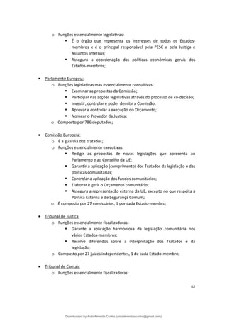 o Funções essencialmente legislativas:
 É o órgão que representa os interesses de todos os Estados­
membros e é o principal responsável pela PESC e pela Justiça e
Assuntos Internos;
 Assegura a coordenação das políticas económicas gerais dos
Estados-membros;
• Parlamento Europeu:
o Funções legislativas mas essencialmente consultivas:
 Examinar as propostas da Comissão;
 Participar nas acções legislativas através do processo de co-decisão;
 Investir, controlar e poder demitir a Comissão;
 Aprovar e controlar a execução do Orçamento;
 Nomear o Provedor da Justiça;
o Composto por 786 deputados;
• Comissão Europeia:
o É a guardiã dos tratados;
o Funções essencialmente executivas:
 Redigir as propostas de novas legislações que apresenta ao
Parlamento e ao Conselho da UE;
 Garantir a aplicação (cumprimento) dos Tratados da legislação e das
políticas comunitárias;
 Controlar a aplicação dos fundos comunitários;
 Elaborar e gerir o Orçamento comunitário;
 Assegura a representação externa da UE, excepto no que respeita à
Política Externa e de Segurança Comum;
o É composto por 27 comissários, 1 por cada Estado-membro;
• Tribunal de Justiça:
o Funções essencialmente fiscalizadoras:
 Garante a aplicação harmoniosa da legislação comunitária nos
vários Estados-membros;
 Resolve diferendos sobre a interpretação dos Tratados e da
legislação;
o Composto por 27 juízes independentes, 1 de cada Estado-membro;
• Tribunal de Contas:
o Funções essencialmente fiscalizadoras:
62
Downloaded by Aida Almeida Cunha (aidaalmeidaecunha@gmail.com)
lOMoARcPSD|9608719
 
