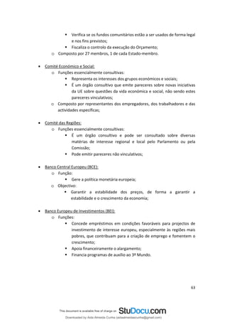  Verifica se os fundos comunitários estão a ser usados de forma legal
e nos fins previstos;
 Fiscaliza o controlo da execução do Orçamento;
o Composto por 27 membros, 1 de cada Estado-membro.
• Comité Económico e Social:
o Funções essencialmente consultivas:
 Representa os interesses dos grupos económicos e sociais;
 É um órgão consultivo que emite pareceres sobre novas iniciativas
da UE sobre questões da vida económica e social, não sendo estes
pareceres vinculativos;
o Composto por representantes dos empregadores, dos trabalhadores e das
actividades específicas;
• Comité das Regiões:
o Funções essencialmente consultivas:
 É um órgão consultivo e pode ser consultado sobre diversas
matérias de interesse regional e local pelo Parlamento ou pela
Comissão;
 Pode emitir pareceres não vinculativos;
• Banco Central Europeu (BCE):
o Função:
 Gere a política monetária europeia;
o Objectivo:
 Garantir a estabilidade dos preços, de forma a garantir a
estabilidade e o crescimento da economia;
• Banco Europeu de Investimentos (BEI):
o Funções:
 Concede empréstimos em condições favoráveis para projectos de
investimento de interesse europeu, especialmente às regiões mais
pobres, que contribuam para a criação de emprego e fomentem o
crescimento;
 Apoia financeiramente o alargamento;
 Financia programas de auxílio ao 3º Mundo.
63
Downloaded by Aida Almeida Cunha (aidaalmeidaecunha@gmail.com)
lOMoARcPSD|9608719
 