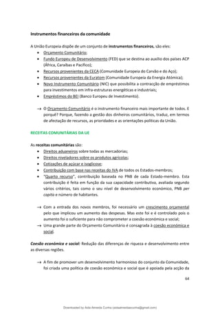 Instrumentos financeiros da comunidade
A União Europeia dispõe de um conjunto de instrumentos financeiros, são eles:
• Orçamento Comunitário;
• Fundo Europeu de Desenvolvimento (FED) que se destina ao auxílio dos países ACP
(África, Caraíbas e Pacífico);
• Recursos provenientes da CECA (Comunidade Europeia do Carvão e do Aço);
• Recursos provenientes da Euratom (Comunidade Europeia da Energia Atómica);
• Novo Instrumento Comunitário (NIC) que possibilita a contracção de empréstimos
para investimentos em infra-estruturas energéticas e industriais;
• Empréstimos do BEI (Banco Europeu de Investimento).
→ O Orçamento Comunitário é o instrumento financeiro mais importante de todos. E
porquê? Porque, fazendo a gestão dos dinheiros comunitários, traduz, em termos
de afectação de recursos, as prioridades e as orientações políticas da União.
RECEITAS COMUNITÁRIAS DA UE
As receitas comunitárias são:
• Direitos aduaneiros sobre todas as mercadorias;
• Direitos niveladores sobre os produtos agrícolas;
• Cotizações de açúcar e isoglicose;
• Contribuição com base nas receitas do IVA de todos os Estados-membros;
• “Quarto recurso”, contribuição baseada no PNB de cada Estado-membro. Esta
contribuição é feita em função da sua capacidade contributiva, avaliada segundo
vários critérios, tais como o seu nível de desenvolvimento económico, PNB per
capita e número de habitantes.
→ Com a entrada dos novos membros, foi necessário um crescimento orçamental
pelo que implicou um aumento das despesas. Mas este foi e é controlado pois o
aumento foi o suficiente para não comprometer a coesão económica e social;
→ Uma grande parte do Orçamento Comunitário é consagrada à coesão económica e
social.
Coesão económica e social: Redução das diferenças de riqueza e desenvolvimento entre
as diversas regiões.
→ A fim de promover um desenvolvimento harmonioso do conjunto da Comunidade,
foi criada uma política de coesão económica e social que é apoiada pela acção da
64
Downloaded by Aida Almeida Cunha (aidaalmeidaecunha@gmail.com)
lOMoARcPSD|9608719
 