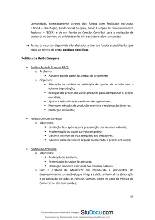 Comunidade, nomeadamente através dos fundos com finalidade estrutural
(FEOGA – Orientação, Fundo Social Europeu, Fundo Europeu de Desenvolvimento
Regional – FEDER) e de um Fundo de Coesão. Contribui para a realização de
projectos no domínio do ambiente e das infra-estruturas dos transportes.
→ Assim, os recursos disponíveis são afectados a diversos fundos especializados que
estão ao serviço de certas políticas específicas.
Políticas da União Europeia
• Política Agrícola Comum (PAC):
o Problema:
 Absorve grande parte das verbas do orçamento;
o Objectivos:
 Alteração do critério de atribuição de ajudas, de acordo com o
volume de produção;
 Redução dos preços dos vários produtos para acompanhar os preços
mundiais;
 Ajudar a reclassificação e reforma dos agricultores;
 Promover métodos de produção extensiva e replantação de terras;
 Protecção ambiental;
• Política Comum da Pesca:
o Objectivos:
 Limitação das capturas para preservação dos recursos naturais;
 Modernização ou abate da frota pesqueira;
 Garantir um nível de vida adequado aos pescadores;
 Garantir o abastecimento regular do mercado, a preços acessíveis;
• Política do Ambiente:
o Objectivos:
 Protecção do ambiente;
 Preservação da saúde das pessoas;
 Utilização prudente e racional dos recursos naturais;
o Com o Tratado de Maastricht foi introduzida a perspectiva do
desenvolvimento sustentável, que integra a visão ambiental na elaboração
e na aplicação de todas as Políticas Comuns, como no caso da Política do
Comércio ou dos Transportes;
65
Downloaded by Aida Almeida Cunha (aidaalmeidaecunha@gmail.com)
lOMoARcPSD|9608719
 