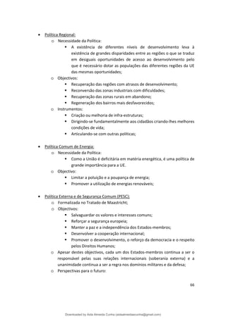 • Política Regional:
o Necessidade da Política:
 A existência de diferentes níveis de desenvolvimento leva à
existência de grandes disparidades entre as regiões o que se traduz
em desiguais oportunidades de acesso ao desenvolvimento pelo
que é necessário dotar as populações das diferentes regiões da UE
das mesmas oportunidades;
o Objectivos:
 Recuperação das regiões com atrasos de desenvolvimento;
 Reconversão das zonas industriais com dificuldades;
 Recuperação das zonas rurais em abandono;
 Regeneração dos bairros mais desfavorecidos;
o Instrumentos:
 Criação ou melhoria de infra-estruturas;
 Dirigindo-se fundamentalmente aos cidadãos criando-lhes melhores
condições de vida;
 Articulando-se com outras políticas;
• Política Comum de Energia:
o Necessidade da Política:
 Como a União é deficitária em matéria energética, é uma política de
grande importância para a UE.
o Objectivo:
 Limitar a poluição e a poupança de energia;
 Promover a utilização de energias renováveis;
• Política Externa e de Segurança Comum (PESC):
o Formalizada no Tratado de Maastricht;
o Objectivos:
 Salvaguardar os valores e interesses comuns;
 Reforçar a segurança europeia;
 Manter a paz e a independência dos Estados-membros;
 Desenvolver a cooperação internacional;
 Promover o desenvolvimento, o reforço da democracia e o respeito
pelos Direitos Humanos;
o Apesar destes objectivos, cada um dos Estados-membros continua a ser o
responsável pelas suas relações internacionais (soberania externa) e a
unanimidade continua a ser a regra nos domínios militares e da defesa;
o Perspectivas para o futuro:
66
Downloaded by Aida Almeida Cunha (aidaalmeidaecunha@gmail.com)
lOMoARcPSD|9608719
 