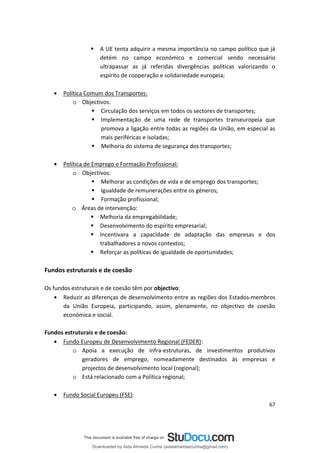  A UE tenta adquirir a mesma importância no campo político que já
detém no campo económico e comercial sendo necessário
ultrapassar as já referidas divergências políticas valorizando o
espírito de cooperação e solidariedade europeia;
• Política Comum dos Transportes:
o Objectivos:
 Circulação dos serviços em todos os sectores de transportes;
 Implementação de uma rede de transportes transeuropeia que
promova a ligação entre todas as regiões da União, em especial as
mais periféricas e isoladas;
 Melhoria do sistema de segurança dos transportes;
• Política de Emprego e Formação Profissional:
o Objectivos:
 Melhorar as condições de vida e de emprego dos transportes;
 Igualdade de remunerações entre os géneros;
 Formação profissional;
o Áreas de intervenção:
 Melhoria da empregabilidade;
 Desenvolvimento do espírito empresarial;
 Incentivara a capacidade de adaptação das empresas e dos
trabalhadores a novos contextos;
 Reforçar as políticas de igualdade de oportunidades;
Fundos estruturais e de coesão
Os fundos estruturais e de coesão têm por objectivo:
• Reduzir as diferenças de desenvolvimento entre as regiões dos Estados-membros
da União Europeia, participando, assim, plenamente, no objectivo de coesão
económica e social.
Fundos estruturais e de coesão:
• Fundo Europeu de Desenvolvimento Regional (FEDER):
o Apoia a execução de infra-estruturas, de investimentos produtivos
geradores de emprego, nomeadamente destinados às empresas e
projectos de desenvolvimento local (regional);
o Está relacionado com a Política regional;
• Fundo Social Europeu (FSE):
67
Downloaded by Aida Almeida Cunha (aidaalmeidaecunha@gmail.com)
lOMoARcPSD|9608719
 