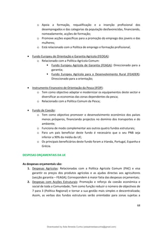 o Apoia a formação, requalificação e a inserção profissional dos
desempregados e das categorias da população desfavorecidas, financiando,
nomeadamente, acções de formação;
o Promove acções específicas para a promoção do emprego dos jovens e das
mulheres;
o Está relacionado com a Política de emprego e formação profissional;
• Fundo Europeu de Orientação e Garantia Agrícola (FEOGA):
o Relacionado com a Política Agrícola Comum:
 Fundo Europeu Agrícola de Garantia (FEAGA): Direccionado para a
garantia;
 Fundo Europeu Agrícola para o Desenvolvimento Rural (FEADER):
Direccionado para a orientação;
• Instrumento Financeiro de Orientação da Pesca (IFOP):
o Tem como objectivo adaptar e modernizar os equipamentos deste sector e
diversificar as economias das zonas dependentes da pesca;
o Relacionado com a Política Comum da Pesca;
• Fundo de Coesão:
o Tem como objectivo promover o desenvolvimento económico dos países
menos prósperos, financiando projectos no domínio dos transportes e do
ambiente;
o Funciona de modo complementar aos outros quatro fundos estruturais;
o Para um país beneficiar deste fundo é necessário que o seu PNB seja
inferior a 90% da média da UE;
o Os principais beneficiários deste fundo foram a Irlanda, Portugal, Espanha e
Grécia.
DESPESAS ORÇAMENTAIS DA UE
As despesas orçamentais são:
1. Despesas Agrícolas: Relacionadas com a Política Agrícola Comum (PAC) e visa
garantir os preços dos produtos agrícolas e as ajudas directas aos agricultores
(secção garantia – FEAGA); Correspondem à maior fatia das despesas orçamentais;
2. Despesas com Acções Estruturais: Promoção e reforço da coesão económica e
social de toda a Comunidade; Tem como função reduzir o número de objectivos de
7 para 3 (Política Regional) e tornar a sua gestão mais simples e descentralizada;
Assim, as verbas dos fundos estruturais serão orientadas para zonas sujeitas a
68
Downloaded by Aida Almeida Cunha (aidaalmeidaecunha@gmail.com)
lOMoARcPSD|9608719
 